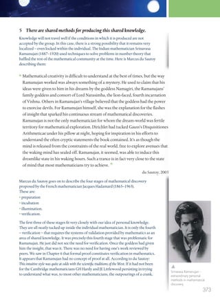 Marcus du Sautoy goes on to describe the four stages of mathematical discovery
proposed by the French mathematician Jacques Hadamard (1865–1963).
These are:
• preparation
• incubation
• illumination.
• verification.
The first three of these stages fit very closely with our idea of personal knowledge.
They are all neatly tucked up inside the individual mathematician. It is only the fourth
– verification – that requires the systems of validation provided by mathematics as an
area of shared knowledge. It was precisely this fourth stage that was problematic for
Ramanujan. He just did not see the need for verification. Once the goddess had given
him the insight, that was it. There was no need for having one’s work reviewed by
peers. We saw in Chapter 6 that formal proof constitutes verification in mathematics.
It appears that Ramanujan had no concept of proof at all. According to du Sautoy:
This intuitive style was quite at odds with the scientific traditions of the West. If it had not been
for the Cambridge mathematicians GH Hardy and JE Littlewood persisting in trying
to understand what was, to most other mathematicians, the outpourings of a crank,
Mathematical creativity is difficult to understand at the best of times, but the way
Ramanujan worked was always something of a mystery. He used to claim that his
ideas were given to him in his dreams by the goddess Namagiri, the Ramanujans’
family goddess and consort of Lord Narasimha, the lion-faced, fourth incarnation
of Vishnu. Others in Ramanujan’s village believed that the goddess had the power
to exorcise devils. For Ramanujan himself, she was the explanation for the flashes
of insight that sparked his continuous stream of mathematical discoveries.
Ramanujan is not the only mathematician for whom the dream-world was fertile
territory for mathematical exploration. Dirichlet had tucked Gauss’s Disquisitiones
Arithmeticae under his pillow at night, hoping for inspiration in his efforts to
understand the often cryptic statements the book contained. It’s as though the
mind is released from the constraints of the real world, free to explore avenues that
the waking mind has sealed off. Ramanujan, it seemed, was able to induce this
dreamlike state in his waking hours. Such a trance is in fact very close to the state
of mind that most mathematicians try to achieve.
du Sautoy, 2003
5 There are shared methods for producing this shared knowledge.
Knowledge will not travel well if the conditions in which it is produced are not
accepted by the group. In this case, there is a strong possibility that it remains very
localized – even locked within the individual. The Indian mathematician Srinavasa
Ramanujan (1887–1920) used techniques to solve problems in number theory that
baffled the rest of the mathematical community at the time. Here is Marcus du Sautoy
describing them:
Srinavasa Ramanujan –
extraordinary personal
methods in mathematical
discovery.
373
M12_TOK_SB_IBDIP_4157_U12.indd 373 04/03/2014 15:01
 