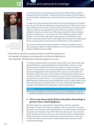 we would still not know about Ramanujan and his personal knowledge would have
remained with him to his death – it would not have been brought out into the light of
shared knowledge, and Ramanujan would not have been recognized for the genius that
he was.
A similar story about mathematicians using unconventional methods can be found in
our own time. The Russian mathematician Grigoriy Perelman (b. 1966) announced in a
paper published on the internet in 2003 that he had solved Thurston’s Geometrization
conjecture which is a more generalized version of Poincaré’s conjecture. This was a
problem that had been unsolved since 1904 and was considered to be one of the key
problems in mathematics – it was cited as one of the millenium problems in 2000
(Chapter 3). It is unusual to offer such an important piece of mathematics on the
internet, and Perelman’s proof itself was also highly unconventional in its methods and
format, containing many sections which were sketched but not fully worked out.
The American mathematician John Lott had also worked on the problem and was
one of the group assigned to evaluate Perelman’s work. Lott said at the International
Congress of Mathematicians in 2006:
Congress of Mathematicians in 2006:
It has taken us some time to examine Perelman’s work. This is partly due to
the originality of Perelman’s work and partly to the technical sophistication
of his arguments. All indications are that his arguments are correct.
Two Chinese mathematicians Cao and Zhu controversially wrote a paper in the Asian
Journal of Mathematics claiming that Perelman’s methods did not amount to a proof
and that they had actually proved the Poincaré conjecture ‘based on the ideas of
Perelman’. This produced a storm of protest leading to the withdrawal of their claim,
their acknowledging that Perelman had proved the conjecture, and that their work
had drawn heavily on that of Lott. The problem was that Perelman’s methods were so
out of kilter with the rest of the mathematical community that it took a long time to
recognize them for what they were – an extraordinarily original proof of an extremely
difficult problem. Perelman was offered the Millenium prize of a million dollars for the
proof, which he characteristically refused. He was also awarded the Fields Medal, the
equivalent of the Nobel Prize for mathematics, which he again refused.
Exercise
29 Are there any examples you can think of where your own personal knowledge remains personal
because the methods you use are so unconventional as to be incomprehensible to anyone else?
6 There is some element of shared history that allows the knowledge in
question to have a shared significance.
Our final condition is a requirement for a shared history. We have argued that
knowledge is dynamic in its response to changes in what we want it to do and in the
methods we use to produce it. Knowing the history of an AOK will help us understand
the significance of its present shape. This will be more important in some areas than
others. We shall argue that in some areas, such as literature and the arts generally, the
historical dimension is crucial in making sense of the present. There is a clear sense
in which the tradition and conventions are historically situated and the area itself
accumulates knowledge.
Grigoriy Perelman –
unconventional methods:
personal knowledge nearly
remained personal.
374
Shared and personal knowledge
12
M12_TOK_SB_IBDIP_4157_U12.indd 374 04/03/2014 15:01
 