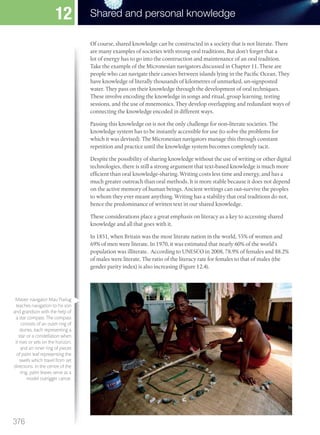 Of course, shared knowledge can be constructed in a society that is not literate. There
are many examples of societies with strong oral traditions. But don’t forget that a
lot of energy has to go into the construction and maintenance of an oral tradition.
Take the example of the Micronesian navigators discussed in Chapter 11. These are
people who can navigate their canoes between islands lying in the Pacific Ocean. They
have knowledge of literally thousands of kilometres of unmarked, un-signposted
water. They pass on their knowledge through the development of oral techniques.
These involve encoding the knowledge in songs and ritual, group learning, testing
sessions, and the use of mnemonics. They develop overlapping and redundant ways of
connecting the knowledge encoded in different ways.
Passing this knowledge on is not the only challenge for non-literate societies. The
knowledge system has to be instantly accessible for use (to solve the problems for
which it was devised). The Micronesian navigators manage this through constant
repetition and practice until the knowledge system becomes completely tacit.
Despite the possibility of sharing knowledge without the use of writing or other digital
technologies, there is still a strong argument that text-based knowledge is much more
efficient than oral knowledge-sharing. Writing costs less time and energy, and has a
much greater outreach than oral methods. It is more stable because it does not depend
on the active memory of human beings. Ancient writings can out-survive the peoples
to whom they ever meant anything. Writing has a stability that oral traditions do not,
hence the predominance of written text in our shared knowledge.
These considerations place a great emphasis on literacy as a key to accessing shared
knowledge and all that goes with it.
In 1851, when Britain was the most literate nation in the world, 55% of women and
69% of men were literate. In 1970, it was estimated that nearly 60% of the world’s
population was illiterate. According to UNESCO in 2008, 78.9% of females and 88.2%
of males were literate. The ratio of the literacy rate for females to that of males (the
gender parity index) is also increasing (Figure 12.4).
Master navigator Mau Piailug
teaches navigation to his son
and grandson with the help of
a star compass. The compass
consists of an outer ring of
stones, each representing a
star or a constellation when
it rises or sets on the horizon,
and an inner ring of pieces
of palm leaf representing the
swells which travel from set
directions. In the centre of the
ring, palm leaves serve as a
model outrigger canoe.
376
Shared and personal knowledge
12
M12_TOK_SB_IBDIP_4157_U12.indd 376 04/03/2014 15:02
 