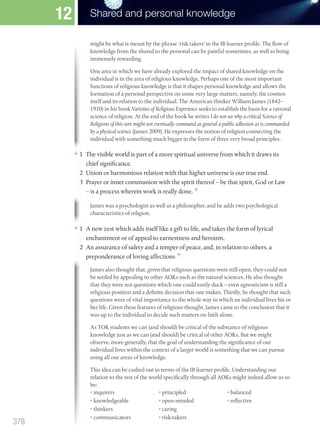 might be what is meant by the phrase ‘risk takers’ in the IB learner profile. The flow of
knowledge from the shared to the personal can be painful sometimes, as well as being
immensely rewarding.
One area in which we have already explored the impact of shared knowledge on the
individual is in the area of religious knowledge. Perhaps one of the most important
functions of religious knowledge is that it shapes personal knowledge and allows the
formation of a personal perspective on some very large matters, namely, the cosmos
itself and its relation to the individual. The American thinker William James (1842–
1910) in his book Varieties of Religious Experience seeks to establish the basis for a rational
science of religion. At the end of the book he writes I do not see why a critical Science of
Religions of this sort might not eventually command as general a public adhesion as is commanded
by a physical science (James 2009). He expresses the notion of religion connecting the
individual with something much bigger in the form of three very broad principles.
James was a psychologist as well as a philosopher, and he adds two psychological
characteristics of religion.
individual with something much bigger in the form of three very broad principles.
1 The visible world is part of a more spiritual universe from which it draws its
chief significance.
2 Union or harmonious relation with that higher universe is our true end.
3 Prayer or inner communion with the spirit thereof – be that spirit, God or Law
– is a process wherein work is really done.
characteristics of religion.
1 A new zest which adds itself like a gift to life, and takes the form of lyrical
enchantment or of appeal to earnestness and heroism.
2 An assurance of safety and a temper of peace, and, in relation to others, a
preponderance of loving affections
James also thought that, given that religious questions were still open, they could not
be settled by appealing to other AOKs such as the natural sciences. He also thought
that they were not questions which one could easily duck – even agnosticism is still a
religious position and a definite decision that one makes. Thirdly, he thought that such
questions were of vital importance to the whole way in which an individual lives his or
her life. Given these features of religious thought, James came to the conclusion that it
was up to the individual to decide such matters on faith alone.
As TOK students we can (and should) be critical of the substance of religious
knowledge just as we can (and should) be critical of other AOKs. But we might
observe, more generally, that the goal of understanding the significance of our
individual lives within the context of a larger world is something that we can pursue
using all our areas of knowledge.
This idea can be cashed out in terms of the IB learner profile. Understanding our
relation to the rest of the world specifically through all AOKs might indeed allow us to
be:
• inquirers
• knowledgeable
• thinkers
• communicators
• principled
• open-minded
• caring
• risk-takers
• balanced
• reflective.
378
Shared and personal knowledge
12
M12_TOK_SB_IBDIP_4157_U12.indd 378 04/03/2014 15:02
 