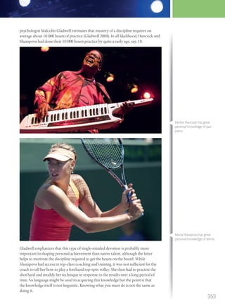psychologist Malcolm Gladwell estimates that mastery of a discipline requires on
average about 10 000 hours of practice (Gladwell 2008). In all likelihood, Hancock and
Sharapova had done their 10 000 hours practice by quite a early age, say, 18.
Gladwell emphasizes that this type of single-minded devotion is probably more
important in shaping personal achievement than native talent, although the latter
helps to motivate the discipline required to get the hours on the board. While
Sharapova had access to top-class coaching and training, it was not sufficient for the
coach to tell her how to play a forehand top-spin volley. She then had to practise the
shot hard and modify her technique in response to the results over a long period of
time. So language might be used in acquiring this knowledge but the point is that
the knowledge itself is not linguistic. Knowing what you must do is not the same as
doing it.
Herbie Hancock has great
personal knowledge of jazz
piano.
Maria Sharapova has great
personal knowledge of tennis.
353
M12_TOK_SB_IBDIP_4157_U12.indd 353 04/03/2014 15:01
 