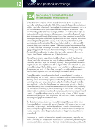 12.4 Conclusion: perspectives and
international-mindedness
In this chapter, we have seen how the distinction between shared and personal
knowledge might be a useful tool in TOK. We have identified six conditions that must
hold for knowledge to be shared. These include the requirement that it exists in a form
that is transportable – which usually means that it is linguistic in character. There
also have to be good incentives for sharing it, and have a pool of shared concepts and
methods that allow others access to it. In many cases, current knowledge only makes
sense against a shared historical background. When these conditions are satisfied the
resulting knowledge has a somewhat objective character. There are public procedures
for validating knowledge claims, deciding on the sufficiency of justification, and
agreeing on norms for rationality. Shared knowledge is likely to be relatively stable
over time. Moreover, some of the greatest TOK inventions have been those that allow
us to share knowledge. These might include the invention of writing, of the moveable-
type printing press and, of course, the invention of digital computing technology.
These conditions make up the structure of the knowledge framework discussed in
Chapter 3 and they are used to structure AOKs in this book.
We might go so far as to suggest that shared knowledge, especially linguistic and
cultural knowledge, might come first in the development of a child before personal
knowledge (Exercise 2, page 355). Through acquiring a language and a sense of what
is significant, the child might then be able to inquire within him- or herself, and gain
personal knowledge. Maybe children are not born with fully formed ideas, opinions,
desires, goals, and wishes. Perhaps these aspects of personal knowledge space are
socialized and only come into existence through contact with others.
Personal knowledge cannot be so easily shared. It cannot be easily formulated in
natural language and as a result cannot be transported easily. It is more likely to be
‘knowing how to do something’ – procedural knowledge – rather than knowing that
something is the case – propositional knowledge. Personal knowledge is limited in
space and time – it is local to the individual and ceases to exist when he or she dies.
Personal knowledge is the result when one or more conditions for sharing knowledge
fail. But rather than thinking of personal knowledge as failed shared knowledge, we
might want to consider its strengths such as directness, idiosyncrasy, subjectivity, and
creativity. Personal knowledge might be produced using a cluster of WOKs such as
memory, sense perception, faith, imagination, and emotion. It almost certainly comes
into being through practice and habituation.
The distinction between shared and personal knowledge, like many others, is not
clear-cut and allows two-way traffic across its boundary. We have seen how personal
knowledge can become part of shared knowledge if it satisfies the requirements of a
particular subject discipline or AOK. We have also seen how shared knowledge can
become interpreted within the particular situation of the person and can hence be
personalized.
There might be a number of intermediate stages between personal knowledge and
shared knowledge. We have hinted at the existence of local knowledge that belongs to
a community but does not make it to the world outside. In this case, the conditions for
380
Shared and personal knowledge
12
M12_TOK_SB_IBDIP_4157_U12.indd 380 04/03/2014 15:02
 