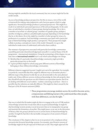 sharing might be satisfied for the local community but one or more might fail for the
world outside.
Access to knowledge produces perspectives. By this we mean a view of the world,
a framework for making value judgements, and a horizon against which to judge
significance. Personal knowledge produces a personal perspective. This might be a
result of an individual’s personal experiences of life and autobiography. At the same
time, an individual is a member of many groups sharing knowledge. He or she is
a member of an ethnic or cultural group, a member of a gender group, perhaps a
member of religious, political, and philosophical groups depending on the knowledge
that he or she shares. He or she might be a member of other groups by virtue of a
profession or occupation. Each knowledge community associated with a particular
type of shared knowledge might produce a perspective. These perspectives might
collide or produce contradictory views of the world. Ultimately, it is up to the
individual to make sense of, understand, and resolve these conflicts.
The existence of perspectives associated with particular knowledge communities
assembling particular shared knowledge leads naturally to a central theme of the IB
programme – international-mindedness. Using the terminology of this chapter, we can
state that an international-minded view is one which acknowledges two things.
1 Membership of a particular shared knowledge community might provide a
particular perspective on the world.
2 A given problem might be solved using quite different systems of knowledge
belonging to these different knowledge communities.
Different solutions suggested in point 2 might turn out to be equivalent. For example,
it is perfectly conceivable that there might be different ways to formulate physics –
different maps of the physical world. But we are all answerable to the same physical
reality and, if these different systems of physical knowledge do their job properly, then
they should all solve the questions we ask of them in an equivalent manner. But if we
are dealing with different social realities – realities containing social facts – then it is
possible that the solutions are radically different. This might be what is meant by the
final part of the IB mission statement (2002):
final part of the IB mission statement (2002):
These programmes encourage students across the world to become active,
compassionate and lifelong learners who understand that other people,
with their differences, can also be right.
One way in which the IB student might do this is to engage in the sort of TOK analysis
of knowledge systems that reveals their effects on personal knowledge. It might be
that knowledge systems produce social structures that act to marginalize one group
and maintain the dominance of another. This might mean, as we saw in the discussion
of literacy, that one group is denied access to certain forms of shared knowledge by
another. It might be that this is the inevitable consequence of any system of shared
knowledge.
The conclusion of this chapter is that we are in no position to be complacent about
our particular favourite knowledge systems. For example, non-Western systems of
knowledge might do the job expected of them just as well. They might approach the
381
M12_TOK_SB_IBDIP_4157_U12.indd 381 04/03/2014 15:02
 