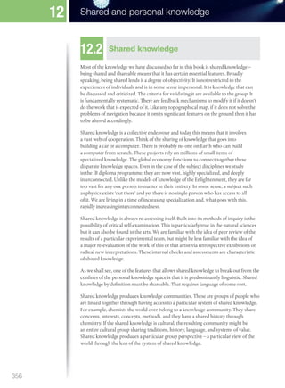 12.2 Shared knowledge
Most of the knowledge we have discussed so far in this book is shared knowledge –
being shared and shareable means that it has certain essential features. Broadly
speaking, being shared lends it a degree of objectivity. It is not restricted to the
experiences of individuals and is in some sense impersonal. It is knowledge that can
be discussed and criticized. The criteria for validating it are available to the group. It
is fundamentally systematic. There are feedback mechanisms to modify it if it doesn’t
do the work that is expected of it. Like any topographical map, if it does not solve the
problems of navigation because it omits significant features on the ground then it has
to be altered accordingly.
Shared knowledge is a collective endeavour and today this means that it involves
a vast web of cooperation. Think of the sharing of knowledge that goes into
building a car or a computer. There is probably no one on Earth who can build
a computer from scratch. These projects rely on millions of small items of
specialized knowledge. The global economy functions to connect together these
disparate knowledge spaces. Even in the case of the subject disciplines we study
in the IB diploma programme, they are now vast, highly specialized, and deeply
interconnected. Unlike the models of knowledge of the Enlightenment, they are far
too vast for any one person to master in their entirety. In some sense, a subject such
as physics exists ‘out there’ and yet there is no single person who has access to all
of it. We are living in a time of increasing specialization and, what goes with this,
rapidly increasing interconnectedness.
Shared knowledge is always re-assessing itself. Built into its methods of inquiry is the
possibility of critical self-examination. This is particularly true in the natural sciences
but it can also be found in the arts. We are familiar with the idea of peer review of the
results of a particular experimental team, but might be less familiar with the idea of
a major re-evaluation of the work of this or that artist via retrospective exhibitions or
radical new interpretations. These internal checks and assessments are characteristic
of shared knowledge.
As we shall see, one of the features that allows shared knowledge to break out from the
confines of the personal knowledge space is that it is predominantly linguistic. Shared
knowledge by definition must be shareable. That requires language of some sort.
Shared knowledge produces knowledge communities. These are groups of people who
are linked together through having access to a particular system of shared knowledge.
For example, chemists the world over belong to a knowledge community. They share
concerns, interests, concepts, methods, and they have a shared history through
chemistry. If the shared knowledge is cultural, the resulting community might be
an entire cultural group sharing traditions, history, language, and systems of value.
Shared knowledge produces a particular group perspective – a particular view of the
world through the lens of the system of shared knowledge.
356
Shared and personal knowledge
12
M12_TOK_SB_IBDIP_4157_U12.indd 356 04/03/2014 15:01
 