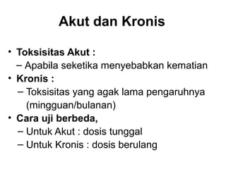 Akut dan Kronis

• Toksisitas Akut :
  ‒ Apabila seketika menyebabkan kematian
• Kronis :
  ‒ Toksisitas yang agak lama pengaruhnya
    (mingguan/bulanan)
• Cara uji berbeda,
  ‒ Untuk Akut : dosis tunggal
  ‒ Untuk Kronis : dosis berulang
 