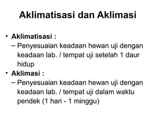Aklimatisasi dan Aklimasi

• Aklimatisasi :
  ‒ Penyesuaian keadaan hewan uji dengan
    keadaan lab. / tempat uji setelah 1 daur
    hidup
• Aklimasi :
  ‒ Penyesuaian keadaan hewan uji dengan
    keadaan lab. / tempat uji dalam waktu
    pendek (1 hari - 1 minggu)
 