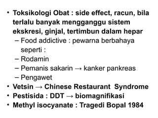 • Toksikologi Obat : side effect, racun, bila
  terlalu banyak mengganggu sistem
  ekskresi, ginjal, tertimbun dalam hepar
   ‒ Food addictive : pewarna berbahaya
     seperti :
   ‒ Rodamin
   ‒ Pemanis sakarin → kanker pankreas
   ‒ Pengawet
• Vetsin → Chinese Restaurant Syndrome
• Pestisida : DDT → biomagnifikasi
• Methyl isocyanate : Tragedi Bopal 1984
 