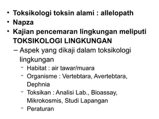 • Toksikologi toksin alami : allelopath
• Napza
• Kajian pencemaran lingkungan meliputi
  TOKSIKOLOGI LINGKUNGAN
  ‒ Aspek yang dikaji dalam toksikologi
    lingkungan
   ᵕ Habitat : air tawar/muara
   ᵕ Organisme : Vertebtara, Avertebtara,
     Dephnia
   ᵕ Toksikan : Analisi Lab., Bioassay,
     Mikrokosmis, Studi Lapangan
   ᵕ Peraturan
 