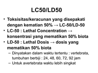 LC50/LD50
• Toksisitas/keracunan yang disepakati
  dengan kematian 50% → LC-50/LD-50
• LC-50 : Lethal Concentration →
  konsentrasi yang mematikan 50% biota
• LD-50 : Lethal Dosis → dosis yang
  mematikan 50% biota
  ‒ Dinyatakan dalam waktu tertentu : vertebrata,
    tumbuhan berbiji : 24, 48, 60, 72, 92 jam
  ‒ Untuk avertebrata waktu lebih singkat
 