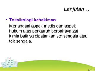 Lanjutan…
• Toksikologi kehakiman
Menangani aspek medis dan aspek
hukum atas pengaruh berbahaya zat
kimia baik yg dipajankan scr sengaja atau
tdk sengaja.
 