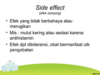 Side effect
(efek samping)
• Efek yang tidak berbahaya atau
merugikan
• Mis : mulut kering atau sedasi karena
antihistamin
• Efek dpt ditoleransi, obat bermanfaat utk
pengobatan
 