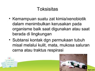 Toksisitas
• Kemampuan suatu zat kimia/xenobiotik
dalam menimbulkan kerusakan pada
organisme baik saat digunakan atau saat
berada di lingkungan
• Subtansi kontak dgn permukaan tubuh
misal melalui kulit, mata, mukosa saluran
cerna atau traktus respirasi
 
