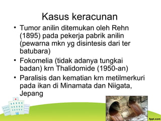 Kasus keracunan
• Tumor anilin ditemukan oleh Rehn
(1895) pada pekerja pabrik anilin
(pewarna mkn yg disintesis dari ter
batubara)
• Fokomelia (tidak adanya tungkai
badan) krn Thalidomide (1950-an)
• Paralisis dan kematian krn metilmerkuri
pada ikan di Minamata dan Niigata,
Jepang
 