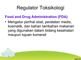 Regulator Toksikologi
Food and Drug Administration (FDA)
• Mengatur perihal obat, peralatan medis,
kosmetik, dan bahan tambahan makanan
yang digunakan dalam bidang kesehatan
maupun tujuan komersil
 