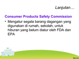 Lanjutan…
Consumer Products Safety Commission
• Mengatur segala barang dagangan yang
digunakan di rumah, sekolah, untuk
hiburan yang belum diatur oleh FDA dan
EPA
 