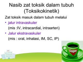 Nasib zat toksik dalam tubuh
(Toksikokinetik)
Zat toksik masuk dalam tubuh melalui
• jalur intravaskuler
(mis :IV, intracardial, intraarteri)
• Jalur ekstravaskuler
(mis : oral, inhalasi, IM, SC, IP)
 