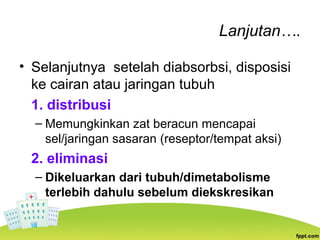 Lanjutan….
• Selanjutnya setelah diabsorbsi, disposisi
ke cairan atau jaringan tubuh
1. distribusi
– Memungkinkan zat beracun mencapai
sel/jaringan sasaran (reseptor/tempat aksi)
2. eliminasi
– Dikeluarkan dari tubuh/dimetabolisme
terlebih dahulu sebelum diekskresikan
 