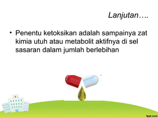 Lanjutan….
• Penentu ketoksikan adalah sampainya zat
kimia utuh atau metabolit aktifnya di sel
sasaran dalam jumlah berlebihan
 