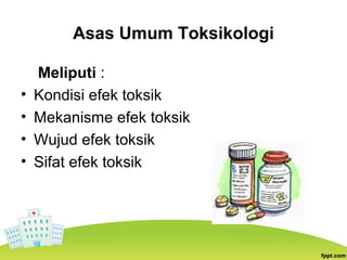 Asas Umum Toksikologi
Meliputi :
• Kondisi efek toksik
• Mekanisme efek toksik
• Wujud efek toksik
• Sifat efek toksik
 