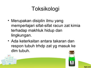 Toksikologi
• Merupakan disiplin ilmu yang
memperlajari sifat-sifat racun zat kimia
terhadap makhluk hidup dan
lingkungan.
• Ada keterkaitan antara takaran dan
respon tubuh trhdp zat yg masuk ke
dlm tubuh.
 
