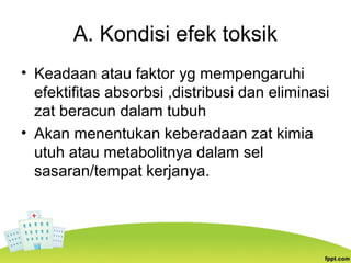 A. Kondisi efek toksik
• Keadaan atau faktor yg mempengaruhi
efektifitas absorbsi ,distribusi dan eliminasi
zat beracun dalam tubuh
• Akan menentukan keberadaan zat kimia
utuh atau metabolitnya dalam sel
sasaran/tempat kerjanya.
 