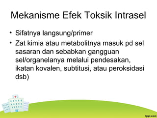 Mekanisme Efek Toksik Intrasel
• Sifatnya langsung/primer
• Zat kimia atau metabolitnya masuk pd sel
sasaran dan sebabkan gangguan
sel/organelanya melalui pendesakan,
ikatan kovalen, subtitusi, atau peroksidasi
dsb)
 
