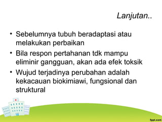 Lanjutan..
• Sebelumnya tubuh beradaptasi atau
melakukan perbaikan
• Bila respon pertahanan tdk mampu
eliminir gangguan, akan ada efek toksik
• Wujud terjadinya perubahan adalah
kekacauan biokimiawi, fungsional dan
struktural
 