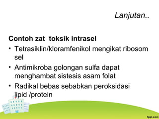Lanjutan..
Contoh zat toksik intrasel
• Tetrasiklin/kloramfenikol mengikat ribosom
sel
• Antimikroba golongan sulfa dapat
menghambat sistesis asam folat
• Radikal bebas sebabkan peroksidasi
lipid /protein
 