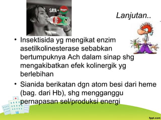 Lanjutan..
• Insektisida yg mengikat enzim
asetilkolinesterase sebabkan
bertumpuknya Ach dalam sinap shg
mengakibatkan efek kolinergik yg
berlebihan
• Sianida berikatan dgn atom besi dari heme
(bag. dari Hb), shg mengganggu
pernapasan sel/produksi energi
 