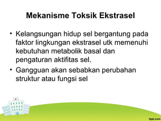 Mekanisme Toksik Ekstrasel
• Kelangsungan hidup sel bergantung pada
faktor lingkungan ekstrasel utk memenuhi
kebutuhan metabolik basal dan
pengaturan aktifitas sel.
• Gangguan akan sebabkan perubahan
struktur atau fungsi sel
 