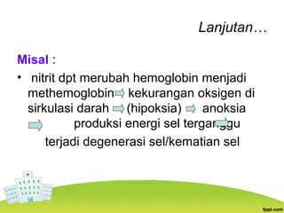 Lanjutan…
Misal :
• nitrit dpt merubah hemoglobin menjadi
methemoglobin kekurangan oksigen di
sirkulasi darah (hipoksia) anoksia
produksi energi sel terganggu
terjadi degenerasi sel/kematian sel
 