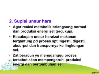 2. Suplai unsur hara
• Agar reaksi metabolik brlangsung normal
dan produksi energi sel tercukupi.
• Kecukupan unsur hara/zat makanan
tergantung pd proses spt ingesti, digesti,
absorpsi dan transpornya ke lingkungan
sel.
• Zat beracun yg mengganggu proses
tersebut akan mempengaruhi produksi
energi dan pertumbuhan sel
 
