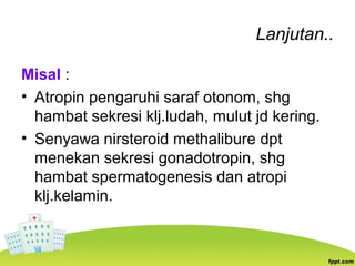 Lanjutan..
Misal :
• Atropin pengaruhi saraf otonom, shg
hambat sekresi klj.ludah, mulut jd kering.
• Senyawa nirsteroid methalibure dpt
menekan sekresi gonadotropin, shg
hambat spermatogenesis dan atropi
klj.kelamin.
 
