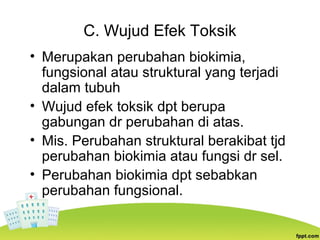 C. Wujud Efek Toksik
• Merupakan perubahan biokimia,
fungsional atau struktural yang terjadi
dalam tubuh
• Wujud efek toksik dpt berupa
gabungan dr perubahan di atas.
• Mis. Perubahan struktural berakibat tjd
perubahan biokimia atau fungsi dr sel.
• Perubahan biokimia dpt sebabkan
perubahan fungsional.
 