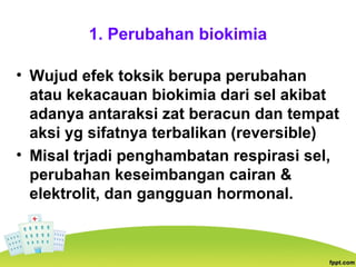 1. Perubahan biokimia
• Wujud efek toksik berupa perubahan
atau kekacauan biokimia dari sel akibat
adanya antaraksi zat beracun dan tempat
aksi yg sifatnya terbalikan (reversible)
• Misal trjadi penghambatan respirasi sel,
perubahan keseimbangan cairan &
elektrolit, dan gangguan hormonal.
 