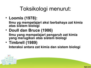 Toksikologi menurut:
• Loomis (1978):
Ilmu yg mempelajari aksi berbahaya zat kimia
atas sistem biologi
• Doull dan Bruce (1986)
llmu yang mempelajari pengaruh zat kimia
yang merugikan atas sistem biologi
• Timbrell (1989)
Interaksi antara zat kimia dan sistem biologi
 