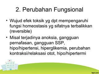 2. Perubahan Fungsional
• Wujud efek toksik yg dpt mempengaruhi
fungsi homeostasis yg sifatnya terbalikkan
(reversible)
• Misal terjadinya anoksia, gangguan
pernafasan, gangguan SSP,
hipo/hipertensi, hiperglikemia, perubahan
kontraksi/relaksasi otot, hipo/hipertermi
 