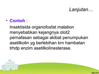 Lanjutan…
• Contoh :
Insektisida organofosfat malation
menyebabkan kejangnya otot2
pernafasan sebagai akibat penumpukan
asetilkolin yg berlebihan krn hambatan
trhdp enzim asetilkolinesterase.
 
