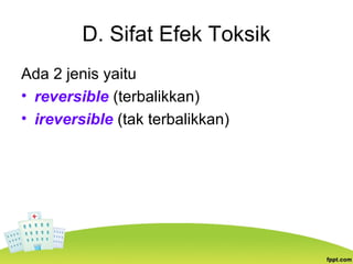 D. Sifat Efek Toksik
Ada 2 jenis yaitu
• reversible (terbalikkan)
• ireversible (tak terbalikkan)
 