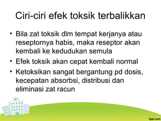 Ciri-ciri efek toksik terbalikkan
• Bila zat toksik dlm tempat kerjanya atau
reseptornya habis, maka reseptor akan
kembali ke kedudukan semula
• Efek toksik akan cepat kembali normal
• Ketoksikan sangat bergantung pd dosis,
kecepatan absorbsi, distribusi dan
eliminasi zat racun
 