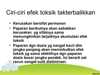 Ciri-ciri efek toksik takterbalikkan
• Kerusakan bersifat permanen
• Paparan berikutnya akan sebabkan
kerusakan yg sifatnya sama
memungkinkan terjadinya akumulasi efek
toksik
• Paparan dgn dosis yg sangat kecil dlm
jangka panjang akan menimbulkan efek
toksik yg sama efektifnya dgn paparan
dosis besar jangka pendek. Ini berarti zat
racun sangat sulit dieliminasi.
 