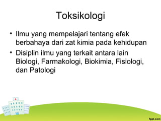 Toksikologi
• Ilmu yang mempelajari tentang efek
berbahaya dari zat kimia pada kehidupan
• Disiplin ilmu yang terkait antara lain
Biologi, Farmakologi, Biokimia, Fisiologi,
dan Patologi
 