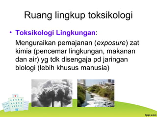 Ruang lingkup toksikologi
• Toksikologi Lingkungan:
Menguraikan pemajanan (exposure) zat
kimia (pencemar lingkungan, makanan
dan air) yg tdk disengaja pd jaringan
biologi (lebih khusus manusia)
 