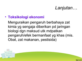Lanjutan…
• Toksikologi ekonomi
Menguraikan pengaruh berbahaya zat
kimia yg sengaja diberikan pd jaringan
biologi dgn maksud utk mdpatkan
pengaruh/efek bermanfaat yg khas (mis.
Obat, zat makanan, pestisida)
 