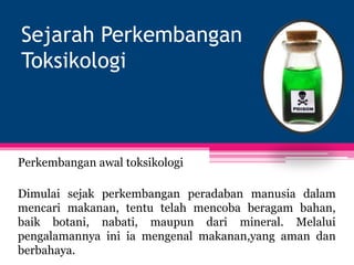 Sejarah Perkembangan
Toksikologi
Perkembangan awal toksikologi
Dimulai sejak perkembangan peradaban manusia dalam
mencari makanan, tentu telah mencoba beragam bahan,
baik botani, nabati, maupun dari mineral. Melalui
pengalamannya ini ia mengenal makanan,yang aman dan
berbahaya.
 