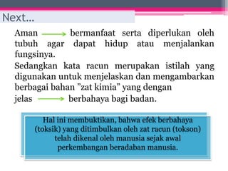 Aman bermanfaat serta diperlukan oleh
tubuh agar dapat hidup atau menjalankan
fungsinya.
Sedangkan kata racun merupakan istilah yang
digunakan untuk menjelaskan dan mengambarkan
berbagai bahan ”zat kimia” yang dengan
jelas berbahaya bagi badan.
Hal ini membuktikan, bahwa efek berbahaya
(toksik) yang ditimbulkan oleh zat racun (tokson)
telah dikenal oleh manusia sejak awal
perkembangan beradaban manusia.
Next…
 