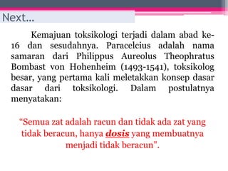 Kemajuan toksikologi terjadi dalam abad ke-
16 dan sesudahnya. Paracelcius adalah nama
samaran dari Philippus Aureolus Theophratus
Bombast von Hohenheim (1493-1541), toksikolog
besar, yang pertama kali meletakkan konsep dasar
dasar dari toksikologi. Dalam postulatnya
menyatakan:
“Semua zat adalah racun dan tidak ada zat yang
tidak beracun, hanya dosis yang membuatnya
menjadi tidak beracun”.
Next…
 