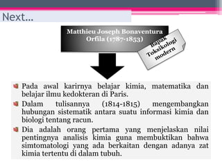 Matthieu Joseph Bonaventura
Orfila (1787-1853)
Next…
Pada awal karirnya belajar kimia, matematika dan
belajar ilmu kedokteran di Paris.
Dalam tulisannya (1814-1815) mengembangkan
hubungan sistematik antara suatu informasi kimia dan
biologi tentang racun.
Dia adalah orang pertama yang menjelaskan nilai
pentingnya analisis kimia guna membuktikan bahwa
simtomatologi yang ada berkaitan dengan adanya zat
kimia tertentu di dalam tubuh.
 