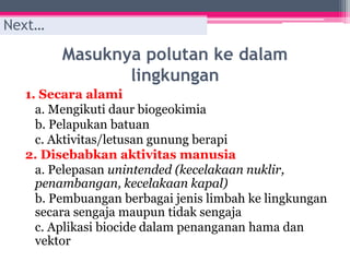 Masuknya polutan ke dalam
lingkungan
1. Secara alami
a. Mengikuti daur biogeokimia
b. Pelapukan batuan
c. Aktivitas/letusan gunung berapi
2. Disebabkan aktivitas manusia
a. Pelepasan unintended (kecelakaan nuklir,
penambangan, kecelakaan kapal)
b. Pembuangan berbagai jenis limbah ke lingkungan
secara sengaja maupun tidak sengaja
c. Aplikasi biocide dalam penanganan hama dan
vektor
Next…
 