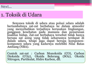 1. Toksik di Udara
Senyawa toksik di udara atau polusi udara adalah
bertambahnya zat-zat berbahaya ke dalam atmosfer
yang menyebabkan terjadinya kerusakan lingkungan,
gangguan kesehatan pada manusia dan penurunan
kualitas hidup. Zat-zat berbahaya tersebut tidak hanya
berupa zat asing yang tidak seharusnya terdapat di
dalam udara, tetapi juga dapat berupa komponen-
komponen udara yang kadarnya melebihi Nilai Batas
Ambang (NBA).
Contoh zat-zat : Carbon Monoksida (CO), Carbon
Dioksida (CO2), Oksida Belerang (SO2), Oksida
Nitrogen, Partikulat, Hidro Karbon, dll.
Next…
 
